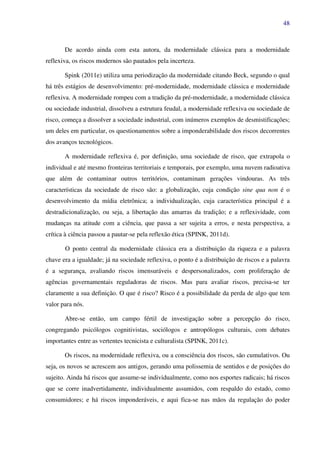 48
De acordo ainda com esta autora, da modernidade clássica para a modernidade
reflexiva, os riscos modernos são pautados pela incerteza.
Spink (2011e) utiliza uma periodização da modernidade citando Beck, segundo o qual
há três estágios de desenvolvimento: pré-modernidade, modernidade clássica e modernidade
reflexiva. A modernidade rompeu com a tradição da pré-modernidade, a modernidade clássica
ou sociedade industrial, dissolveu a estrutura feudal, a modernidade reflexiva ou sociedade de
risco, começa a dissolver a sociedade industrial, com inúmeros exemplos de desmistificações;
um deles em particular, os questionamentos sobre a imponderabilidade dos riscos decorrentes
dos avanços tecnológicos.
A modernidade reflexiva é, por definição, uma sociedade de risco, que extrapola o
individual e até mesmo fronteiras territoriais e temporais, por exemplo, uma nuvem radioativa
que além de contaminar outros territórios, contaminam gerações vindouras. As três
características da sociedade de risco são: a globalização, cuja condição sine qua non é o
desenvolvimento da mídia eletrônica; a individualização, cuja característica principal é a
destradicionalização, ou seja, a libertação das amarras da tradição; e a reflexividade, com
mudanças na atitude com a ciência, que passa a ser sujeita a erros, e nesta perspectiva, a
crítica à ciência passou a pautar-se pela reflexão ética (SPINK, 2011d).
O ponto central da modernidade clássica era a distribuição da riqueza e a palavra
chave era a igualdade; já na sociedade reflexiva, o ponto é a distribuição de riscos e a palavra
é a segurança, avaliando riscos imensuráveis e despersonalizados, com proliferação de
agências governamentais reguladoras de riscos. Mas para avaliar riscos, precisa-se ter
claramente a sua definição. O que é risco? Risco é a possibilidade da perda de algo que tem
valor para nós.
Abre-se então, um campo fértil de investigação sobre a percepção do risco,
congregando psicólogos cognitivistas, sociólogos e antropólogos culturais, com debates
importantes entre as vertentes tecnicista e culturalista (SPINK, 2011c).
Os riscos, na modernidade reflexiva, ou a consciência dos riscos, são cumulativos. Ou
seja, os novos se acrescem aos antigos, gerando uma polissemia de sentidos e de posições do
sujeito. Ainda há riscos que assume-se individualmente, como nos esportes radicais; há riscos
que se corre inadvertidamente, individualmente assumidos, com respaldo do estado, como
consumidores; e há riscos imponderáveis, e aqui fica-se nas mãos da regulação do poder
 