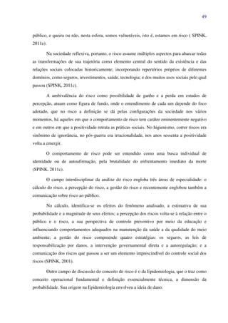 49
público, e queira ou não, nesta esfera, somos vulneráveis, isto é, estamos em risco ( SPINK,
2011e).
Na sociedade reflexiva, portanto, o risco assume múltiplos aspectos para abarcar todas
as transformações de sua trajetória como elemento central do sentido da existência e das
relações sociais colocadas historicamente; incorporando repertórios próprios de diferentes
domínios, como seguros, investimentos, saúde, tecnologia; e dos muitos usos sociais pelo qual
passou (SPINK, 2011c).
A ambivalência do risco como possibilidade de ganho e a perda em estudos de
percepção, atuam como figura de fundo, onde o entendimento de cada um depende do foco
adotado, que no risco a definição se dá pelas configurações da sociedade nos vários
momentos, há aqueles em que o comportamento de risco tem caráter eminentemente negativo
e em outros em que a positividade retrata as práticas sociais. No higienismo, correr riscos era
sinônimo de ignorância, no pós-guerra era irracionalidade, nos anos sessenta a positividade
volta a emergir.
O comportamento de risco pode ser entendido como uma busca individual de
identidade ou de autoafirmação, pela brutalidade do enfrentamento imediato da morte
(SPINK, 2011c).
O campo interdisciplinar da análise do risco engloba três áreas de especialidade: o
cálculo do risco, a percepção do risco, a gestão do risco e recentemente englobou também a
comunicação sobre risco ao público.
No cálculo, identifica-se os efeitos do fenômeno analisado, a estimativa de sua
probabilidade e a magnitude de seus efeitos; a percepção dos riscos volta-se à relação entre o
público e o risco, a sua perspectiva de controle preventivo por meio da educação e
influenciando comportamentos adequados na manutenção da saúde a da qualidade do meio
ambiente; a gestão do risco compreende quatro estratégias: os seguros, as leis de
responsabilização por danos, a intervenção governamental direta e a autoregulação; e a
comunicação dos riscos que passou a ser um elemento imprescindível do controle social dos
riscos (SPINK, 2001).
Outro campo de discussão do conceito de risco é o da Epidemiologia, que o traz como
conceito operacional fundamental e definição essencialmente técnica, a dimensão da
probabilidade. Sua origem na Epidemiologia envolveu a ideia de dano.
 