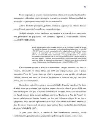 50
Como proposição de conceito fundamental desta ciência, tem sustentabilidade em três
pressupostos: a identidade entre o possível e o provável; o princípio da homogeneidade da
morbidade, e o pressuposto da ocorrência dos eventos em série.
Através do último pressuposto, portanto, justifica-se a aplicação do conceito de risco
em modelos de prevenção, buscando-se a prevenção do risco.
Na Epidemiologia, o risco localiza-se no campo de ação dos coletivos, compreende
uma propriedade de populações, com referência legítima e exclusivamente coletiva
(ALMEIDA FILHO, 1990).
A mais antiga citação conhecida sobre a utilização de risco para a tomada de decisão
está contida no Talmud, livro sagrado escrito pelos rabinos judeus entre os anos 200
e 500 dC. Neste livro havia um raciocínio sobre a legitimidade ou não de um homem
separar-se de sua mulher, pela suspeição de que ela poderia ter tido relações sexuais
antes do casamento. Os rabinos elaboraram a sua resposta baseando-se no conjunto
das alternativas possíveis (ter tido ou não relações e ter sido com o próprio marido ou
com outro homem). Com base nestas possibilidades estabeleceu-se que o marido não
poderia se separar de sua esposa, pois as chances a seu favor eram menores que as da
esposa. O cálculo de probabilidades ainda não existia (GOLDIM, 1997).
É relativamente recente na história da humanidade, a noção matemática de risco. O
conceito, introduzido por Blaise Pascal em 1654, em correspondências com o grande
matemático Pierre de Fermat, tinha por objetivo responder a uma questão colocada por
Paccioli, duzentos anos antes, de como se distribuiriam as fichas de um jogo entre duas
pessoas, que fosse interrompido.
Querendo ter mais certeza sobre as suas possibilidades de ganhar e perder, o Cavaleiro
de Méré, nobre que gostava de jogar e apostar, propos a discussão a Pascal, que em 1654, opta
pela vida religiosa, indo para o Mosteiro de Port-Royal. Em 1662, financiados indiretamente
por Pascal, monges deste mosteiro publicam um livro, "Lógica ou a Arte de Pensar". Os
autores, principalmente Antoine Arnauld, um dos mais brilhantes teólogos de sua época,
agregaram a noção de valor à probabilidade do risco. Estes autores escreveram: "O medo do
dano deveria ser proporcional, não apenas à gravidade do dano, mas também à probabilidade
do evento" (GONDIM, 1997).
Se para outras ciências, o conceito de risco historicamente construído, elucida
comportamentos, para a Epidemiologia e para os epidemiologistas ainda há controvérsias.
 