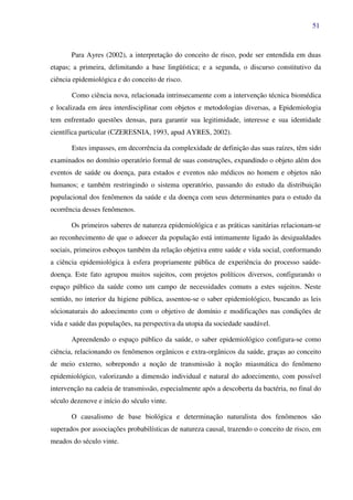 51
Para Ayres (2002), a interpretação do conceito de risco, pode ser entendida em duas
etapas; a primeira, delimitando a base lingüística; e a segunda, o discurso constitutivo da
ciência epidemiológica e do conceito de risco.
Como ciência nova, relacionada intrinsecamente com a intervenção técnica biomédica
e localizada em área interdisciplinar com objetos e metodologias diversas, a Epidemiologia
tem enfrentado questões densas, para garantir sua legitimidade, interesse e sua identidade
científica particular (CZERESNIA, 1993, apud AYRES, 2002).
Estes impasses, em decorrência da complexidade de definição das suas raízes, têm sido
examinados no domínio operatório formal de suas construções, expandindo o objeto além dos
eventos de saúde ou doença, para estados e eventos não médicos no homem e objetos não
humanos; e também restringindo o sistema operatório, passando do estudo da distribuição
populacional dos fenômenos da saúde e da doença com seus determinantes para o estudo da
ocorrência desses fenômenos.
Os primeiros saberes de natureza epidemiológica e as práticas sanitárias relacionam-se
ao reconhecimento de que o adoecer da população está intimamente ligado às desigualdades
sociais, primeiros esboços também da relação objetiva entre saúde e vida social, conformando
a ciência epidemiológica à esfera propriamente pública de experiência do processo saúde-
doença. Este fato agrupou muitos sujeitos, com projetos políticos diversos, configurando o
espaço público da saúde como um campo de necessidades comuns a estes sujeitos. Neste
sentido, no interior da higiene pública, assentou-se o saber epidemiológico, buscando as leis
sócionaturais do adoecimento com o objetivo de domínio e modificações nas condições de
vida e saúde das populações, na perspectiva da utopia da sociedade saudável.
Apreendendo o espaço público da saúde, o saber epidemiológico configura-se como
ciência, relacionando os fenômenos orgânicos e extra-orgânicos da saúde, graças ao conceito
de meio externo, sobrepondo a noção de transmissão à noção miasmática do fenômeno
epidemiológico, valorizando a dimensão individual e natural do adoecimento, com possível
intervenção na cadeia de transmissão, especialmente após a descoberta da bactéria, no final do
século dezenove e início do século vinte.
O causalismo de base biológica e determinação naturalista dos fenômenos são
superados por associações probabilísticas de natureza causal, trazendo o conceito de risco, em
meados do século vinte.
 
