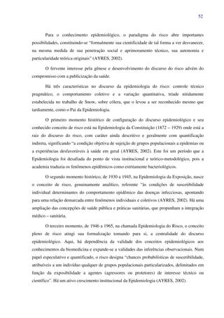 52
Para o conhecimento epidemiológico, o paradigma do risco abre importantes
possibilidades, constituindo-se “formalmente sua cientificidade de tal forma a ver desvanecer,
na mesma medida de sua penetração social e aprimoramento técnico, sua autonomia e
particularidade teórica originais” (AYRES, 2002).
O fervente interesse pela gênese e desenvolvimento do discurso do risco advém do
compromisso com a publicização da saúde.
Há três características no discurso da epidemiologia do risco: controle técnico
pragmático, o comportamento coletivo e a variação quantitativa, tríade nitidamente
estabelecida no trabalho de Snow, sobre cólera, que o levou a ser reconhecido mesmo que
tardiamente, como o Pai da Epidemiologia.
O primeiro momento histórico de configuração do discurso epidemiológico e seu
conhecido conceito de risco está na Epidemiologia da Constituição (1872 – 1929) onde está a
raiz do discurso do risco, com caráter ainda descritivo e geralmente com quantificação
indireta, significando “a condição objetiva de sujeição de grupos populacionais a epidemias ou
a experiências desfavoráveis à saúde em geral (AYRES, 2002). Este foi um período que a
Epidemiologia foi desafiada do ponto de vista institucional e teórico-metodológico, pois a
academia traduzia os fenômenos epidêmicos como estritamente bacteriológicos.
O segundo momento histórico, de 1930 a 1945, na Epidemiologia da Exposição, nasce
o conceito de risco, genuinamente analítico, referente “às condições de suscetibilidade
individual determinantes do comportamento epidêmico das doenças infecciosas, apontando
para uma relação demarcada entre fenômenos individuais e coletivos (AYRES, 2002). Há uma
ampliação das concepções de saúde pública e práticas sanitárias, que propunham a integração
médico – sanitária.
O terceiro momento, de 1946 a 1965, na chamada Epidemiologia do Risco, o conceito
pleno de risco atingi sua formalização tomando para si, a centralidade do discurso
epidemiológico. Aqui, há dependência da validade dos conceitos epidemiológicos aos
conhecimentos da biomedicina e expande-se a validades das inferências observacionais. Num
papel especulativo e quantificado, o risco designa “chances probabilísticas de suscetibilidade,
atribuíveis a um indivíduo qualquer de grupos populacionais particularizados, delimitados em
função da exposibilidade a agentes (agressores ou protetores) de interesse técnico ou
científico”. Há um ativo crescimento institucional da Epidemiologia (AYRES, 2002).
 