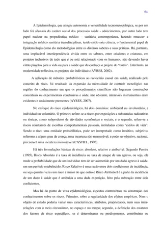 54
A Epidemiologia, que atingiu autonomia e versatilidade tecnometodológica, se por um
lado foi afastada do caráter social dos processos saúde - adoecimentos, por outro lado tem
papel nuclear na propedêutica médico – sanitária contemporânea, fazendo renascer a
integração médico sanitária transdisciplinar, tendo então esta ciência, o fundamental papel da
Epidemiologia como elo metodológico entre os diversos saberes e suas práticas. Há, portanto,
uma implacável interdependência vivida entre os saberes, entre criadores e criaturas, em
projetos inclusivos de tudo que é ou está relacionado com os humanos, não devendo haver
então projetos para a vida ou para a saúde que desconheça o projeto do “outro”. Entretanto, na
modernidade reflexiva, os projetos são individuais (AYRES, 2002).
A aplicação de métodos probabilísticos ao raciocínio causal em saúde, realizado pelo
conceito de risco, foi resultado da expansão da necessidade de controle tecnológico nas
regiões do conhecimento em que os procedimentos científicos não lograram construções
conceituais ou experimentais conclusivas e onde, não obstante, interesses instrumentais eram
evidentes e socialmente prementes (AYRES, 2007).
No enfoque do risco epidemiológico, há dois domínios: ambiental ou involuntário, e
individual ou voluntário. O primeiro refere-se a riscos por exposições a substancias radioativas
ou tóxicas, como subprodutos de atividades econômicas e sociais; e o segundo, refere-se a
riscos resultantes de escolhas comportamentais pessoais, intituladas como “estilos de vida”.
Sendo o risco uma entidade probabilística, pode ser interpretado como intuitivo, subjetivo,
referente a algum grau de crença, uma incerteza não mensurável; e pode ser objetivo, racional,
precisável, uma incerteza mensurável (CASTIEL, 1996).
Há três formulações básicas de risco: absoluto, relativo e atribuível. Segundo Pereira
(1995), Risco Absoluto é a taxa de incidência ou taxa de ataque de um agravo, ou seja, ele
mede a probabilidade que de um indivíduo tem de ser acometido por um dado agravo à saúde,
em um período estabelecido; Risco Relativo é uma razão entre dois coeficientes de incidência,
ou seja quantas vezes um risco é maior do que outro e Risco Atribuível é a parte da incidência
de um dano à saúde que é atribuída a uma dada exposição, feito pela subtração entre dois
coeficientes.
Mas há do ponto de vista epidemiológico, aspectos controversos na construção dos
conhecimentos sobre os riscos. Primeiro, sobre a regularidade dos efeitos empíricos. Nem o
objeto de estudo poderia variar suas características, atributos, propriedades, nem suas inter-
relações com o meio circundante, no espaço e no tempo; segundo, a definição dos estatutos
dos fatores de risco específicos, se é determinante ou predisponente, contribuinte ou
 