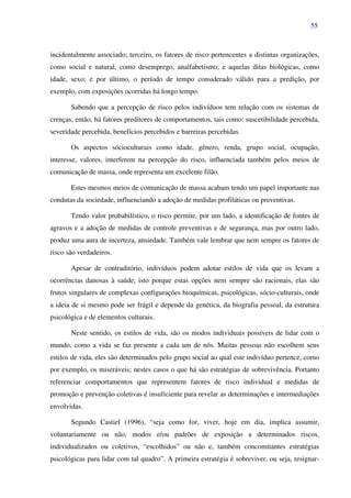 55
incidentalmente associado; terceiro, os fatores de risco pertencentes a distintas organizações,
como social e natural, como desemprego, analfabetismo; e aquelas ditas biológicas, como
idade, sexo; e por último, o período de tempo considerado válido para a predição, por
exemplo, com exposições ocorridas há longo tempo.
Sabendo que a percepção de risco pelos indivíduos tem relação com os sistemas de
crenças, então, há fatores preditores de comportamentos, tais como: suscetibilidade percebida,
severidade percebida, benefícios percebidos e barreiras percebidas.
Os aspectos sócioculturais como idade, gênero, renda, grupo social, ocupação,
interesse, valores, interferem na percepção do risco, influenciada também pelos meios de
comunicação de massa, onde representa um excelente filão.
Estes mesmos meios de comunicação de massa acabam tendo um papel importante nas
condutas da sociedade, influenciando a adoção de medidas profiláticas ou preventivas.
Tendo valor probabilístico, o risco permite, por um lado, a identificação de fontes de
agravos e a adoção de medidas de controle preventivas e de segurança, mas por outro lado,
produz uma aura de incerteza, ansiedade. Também vale lembrar que nem sempre os fatores de
risco são verdadeiros.
Apesar de contraditório, indivíduos podem adotar estilos de vida que os levam a
ocorrências danosas à saúde, isto porque estas opções nem sempre são racionais, elas são
frutos singulares de complexas configurações bioquímicas, psicológicas, sócio-culturais, onde
a ideia de si mesmo pode ser frágil e depende da genética, da biografia pessoal, da estrutura
psicológica e de elementos culturais.
Neste sentido, os estilos de vida, são os modos individuais possíveis de lidar com o
mundo, como a vida se faz presente a cada um de nós. Muitas pessoas não escolhem seus
estilos de vida, eles são determinados pelo grupo social ao qual este indivíduo pertence, como
por exemplo, os miseráveis; nestes casos o que há são estratégias de sobrevivência. Portanto
referenciar comportamentos que representem fatores de risco individual e medidas de
promoção e prevenção coletivas é insuficiente para revelar as determinações e intermediações
envolvidas.
Segundo Castiel (1996), “seja como for, viver, hoje em dia, implica assumir,
voluntariamente ou não, modos e/ou padrões de exposição a determinados riscos,
individualizados ou coletivos, “escolhidos” ou não e, também concomitantes estratégias
psicológicas para lidar com tal quadro”. A primeira estratégia é sobreviver, ou seja, resignar-
 