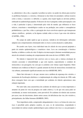 56
se, administrar o dia a dia; a segunda é acreditar na razão e no poder da ciência para resolver
os problemas humanos; e a terceira, é distanciar-se das fontes de ansiedade e utilizar recursos
como a ironia, o sarcasmo e o deboche; e a quarta, uma reação ligada ao ativismo político,
embasado na epidemiologia popular. O discurso do risco é pungente, traduz preocupações com
a vida, é particular à época, é determinado pela visão de mundo, que influencia os focos
teóricos, conceituais e metodológicos usados na sua produção, tem caráter e conseqüências
probabilísticas, e por fim, a lida e a percepção dos riscos envolvem aspectos que transpassam
saberes científicos; portanto, se há alguma verdade sobre os riscos é que estas são relativas
(CASTIEL, 1996).
No campo da saúde supõe-se que as pessoas, valendo-se de informações suficientes
adaptem seus comportamentos eliminando todos os riscos e assim alcancem a saúde plena.
De acordo com Ayres, risco individual trata do cálculo do risco pessoal projetado a
partir de estudos epidemiológicos e estatísticos vitais. Leva em consideração o histórico
familiar, os hábitos e estilos de vida. O objetivo da intervenção é diminuir mortalidade precoce
através do estímulo à mudança de comportamento tido como de risco (AYRES, 1995)
No trânsito é impossível não conviver com os riscos, pois a intensa circulação de
veículos associada à vulnerabilidade a que está exposto, especialmente o condutor de
motocicleta e seu passageiro, faz com que os acidentes com vítimas sejam freqüentes. Outro
fenômeno em evidência no Brasil é o grande aumento da frota de motocicletas circulando nas
vias urbanas, aumentando significativamente este risco (KOIZUMI, 2007).
Outro fato relevante é o de que, mesmo com a melhora da segurança dos veículos, o
incremento da fiscalização eletrônica e a implementação do código de trânsito de 1998, nada
disso conseguiu fazer com que a mortalidade por acidentes de trânsito apresentasse uma
redução importante.
Por outro lado, uma característica dos acidentes de trânsito que os torna importantes e
atraentes do ponto de vista da pesquisa em saúde coletiva, é a de que esta causa pode ser
considerada, ao menos teoricamente, como prevenível. Os acidentes de trânsito não ocorrem
por acaso, mas são decorrentes, dentre outras causas, de deficiências das vias, dos veículos e,
principalmente, das falhas humanas (BARROS, 2003).
Tem importância então, compreender adequadamente o risco e as formas de como esse
risco é percebido pelos próprios usuários, no caso, os de motocicletas, respondendo à
necessidade de realizar estudos epidemiológicos para conhecer este risco e a sua percepção e
 