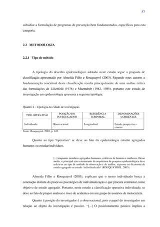 57
subsidiar a formulação de programas de prevenção bem fundamentados, específicos para esta
categoria.
2.2 METODOLOGIA
2.2.1 Tipo de método
A tipologia do desenho epidemiológico adotado neste estudo segue a proposta de
classificação apresentado por Almeida Filho e Rouquayrol (2003). Segundo estes autores a
fundamentação conceitual desta classificação resulta principalmente de uma análise crítica
das formulações de Lilienfeld (1976) e Muettubeb (1982, 1985), portanto este estudo de
investigação em epidemiologia apresenta a seguinte tipologia:
Quadro 4 - Tipologia do estudo de investigação.
TIPO OPERATIVO
POSIÇÃO DO
INVESTIGADOR
REFERÊNCIA
TEMPORAL
DENOMINAÇÕES
CORRENTES
Individuado Observacional Longitudinal Estudo prospectivo -
coortes
Fonte: Rouquayrol, 2003, p. 149.
Quanto ao tipo “operativo” se deve ao fato da epidemiologia estudar agregados
humanos ou estudar indivíduos.
[...] enquanto membros agregados humanos, coletivos de homens e mulheres. Desse
modo, o principal eixo estruturante da arquitetura da pesquisa epidemiológica deve
referir-se ao tipo de unidade de observação e de análise, expressa na dicotomia de
estudo agregado ou estudo ‘individualizado’ (ROUQUAYROL, 2003).
Almeida Filho e Rouquayrol (2003), explicam que o termo individuado busca a
conotação distinta do processo psicológico de individualização e que procura contrastar como
objetivo de estudo agregado. Portanto, neste estudo a classificação operativa individuado, se
deve ao fato de propor analisar o risco de acidentes em um grupo de usuários de motocicleta.
Quanto á posição do investigador é a observacional, pois o papel do investigador em
relação ao objeto da investigação é passivo. “[...] O posicionamento passivo implica a
 