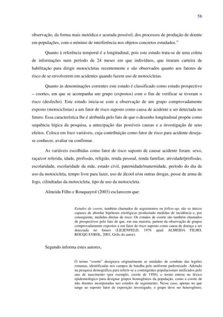 58
observação, da forma mais metódica e acurada possível, dos processos de produção de doente
em populações, com o mínimo de interferência nos objetos concretos estudados.”
Quanto à referência temporal é a longitudinal, pois este estudo trata-se de uma coleta
de informações num período de 24 meses em que indivíduos, que tiraram carteira de
habilitação para dirigir motocicletas recentemente e são observados quanto aos fatores de
risco de se envolverem em acidentes quando fazem uso de motocicletas.
Quanto ás denominações correntes este estudo é classificado como estudo prospectivo
– coortes, em que se acompanha um grupo (expostos) com o fim de verificar se tiveram o
risco (desfecho). Este estudo inicia-se com a observação de um grupo comprovadamente
exposto (motociclistas) a um fator de risco suposto como causa de acidente a ser detectada no
futuro. Essa característica lhe é atribuída pelo fato de que o desenho longitudinal propõe como
sequência lógica da pesquisa, a antecipação das possíveis causas e a investigação de seus
efeitos. Coloca em foco variáveis, cuja contribuição como fator de risco para acidente deseja-
se conhecer, avaliar ou confirmar.
As variáveis escolhidas como fator de risco suposto de causar acidente foram: sexo,
raça/cor referida, idade, profissão, religião, renda pessoal, renda familiar, atividade/profissão,
escolaridade, escolaridade da mãe, estado civil, paternidade/maternidade, período do dia de
uso da motocicleta, tempo livre para lazer, uso de álcool e/ou outras drogas, posse de arma de
fogo, cilindradas da motocicleta, tipo de uso da motocicleta.
Almeida Filho e Rouquayrol (2003) esclarecem que:
Estudos de coorte, também chamados de seguimentos ou follow-up, são os únicos
capazes de abordar hipóteses etiológicas produzindo medidas de incidência e, por
conseguinte, medidas diretas de risco. Os estudos de coorte são também chamados
de prospectivos pelo fato de que, em sua maioria, partem da observação de grupos
comprovadamente expostos a um fator de risco suposto como causa de doença a ser
detectada no futuro (LILIENFELD, 1976 apud ALMEIDA FILHO;
ROUQUAYROL, 2003, Grifo do autor).
Segundo informa estes autores,
O termo “coorte” designava originalmente as unidades de combate das legiões
romanas, identificadas nos campos de batalha pelo uniforme padronizado. Adotado
na pesquisa demográfica para referir-se a contingentes populacionais unificados pelo
ano de nascimento (por exemplo, coorte de 1950), o termo entrou no léxico
epidemiológico para designar grupos homogêneos da população, como a coorte de
não doentes incorporadas nos estudos de seguimento. Nesse caso, apenas no que
tange ao suposto fator de exposição investigado, o grupo deve ser heterogêneo,
 