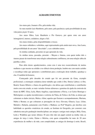 AGRADECIMENTOS
Aos meus pais, Joanare e Pio, pela minha vida;
Ao meu marido Luiz Humberto, pelo amor, pela paciência e pela possibilidade de uma
vida juntos já por 32 anos;
Aos meus filhos, Luiz Humberto e Pio Gustavo, por quem sinto um amor
inimaginável, intenso, cuidadoso, alegre e fiel;
Aos meus irmãos, pelas disponibilidades e trocas;
Aos meus sobrinhos e sobrinhas, aqui representados pela ainda mais nova, Ana Laura,
pela possibilidade de um amor “descolado”, e aos sobrinhos netos;
As minhas cunhadas, presentes no que apreendo da vida;
As minhas noras, passadas, presente – Mayara e futuras, com quem tenho tido o
imenso prazer de transformar uma relação culturalmente conflituosa, em uma relação sábia de
partilha e afeto;
Para além destes agradecimentos, como esta é uma tese essencialmente de muitas
mulheres e que mesmo na solidão e no silêncio desta produção, lembro-me com muito carinho
e reconheço todas que apoiaram e contribuíram para a realização deste trabalho, agradeço a
elas. E também há homens;
Começando pelo desenho do estudo que foi um presente da Gena, exemplo
profissional; a orientação cuidadosa deste trabalho que coube à Dra. Denise Labrea e à Dra.
Beatriz Soares Ribeiro; a banca da qualificação e da defesa que contribuíram e contribuirão
muito com este estudo, as mais variadas formas afetuosas e genuínas de ajuda da comissão de
frente da MPC: Elisa, Leila, Maria Angélica, especialmente a Flávia, e ao Carlos Henrique e
Melicégenes; as ajudas incondicionais e certeiras da Tânia, da Telma e da Cida; as alunas que
coletaram os dados iniciais, Maíra e Aline; aquelas que fizeram o acompanhamento, Mariana,
Núbia e Renata; as que coletaram as percepções de risco, Giovana, Glaucia, Lays, Lilian,
Michele e Rafaela, juntamente com Fredric e Matheus; ao Profº Rogério, por decifrar com
habilidade as questões estatísticas do estudo, ao Instituto de Geografia, por construir com
sabedoria uma pós-graduação interdisciplinar; aos amigos e amigas mais antigos, Billy, Gena,
Leila e Waldênia que nestes últimos 30 anos têm tido um papel central na minha vida; as
amigas de terça à noite, Elaine e Heloísa, com quem compartilho há mais de 20 anos
experiências de mulher e de mãe, com cumplicidade; as amigas de domingo à noite, Roseli,
 