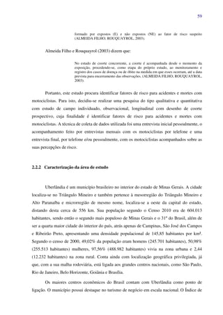 59
formado por expostos (E) e não expostos (NE) ao fator de risco suspeito
(ALMEIDA FILHO; ROUQUAYROL, 2003).
Almeida Filho e Rouquayrol (2003) dizem que:
No estudo de coorte concorrente, a coorte é acompanhada desde o momento da
exposição, procedendo-se, como etapa do próprio estudo, ao monitoramento e
registro dos casos de doença ou de óbito na medida em que esses ocorram, até a data
prevista para encerramento das observações. (ALMEIDA FILHO; ROUQUAYROL,
2003).
Portanto, este estudo procura identificar fatores de risco para acidentes e mortes com
motociclistas. Para isto, decidiu-se realizar uma pesquisa do tipo qualitativa e quantitativa
com estudo de campo individuado, observacional, longitudinal com desenho de coorte
prospectivo, cuja finalidade é identificar fatores de risco para acidentes e mortes com
motociclistas. A técnica de coleta de dados utilizada foi uma entrevista inicial pessoalmente, o
acompanhamento feito por entrevistas mensais com os motociclistas por telefone e uma
entrevista final, por telefone e/ou pessoalmente, com os motociclistas acompanhados sobre as
suas percepções de risco.
2.2.2 Caracterização da área de estudo
Uberlândia é um município brasileiro no interior do estado de Minas Gerais. A cidade
localiza-se no Triângulo Mineiro e também pertence à mesorregião do Triângulo Mineiro e
Alto Paranaíba e microrregião de mesmo nome, localiza-se a oeste da capital do estado,
distando desta cerca de 556 km. Sua população segundo o Censo 2010 era de 604.013
habitantes, sendo então o segundo mais populoso de Minas Gerais e o 31º do Brasil, além de
ser a quarta maior cidade do interior do país, atrás apenas de Campinas, São José dos Campos
e Ribeirão Preto, apresentando uma densidade populacional de 145,85 habitantes por km².
Segundo o censo de 2000, 49,02% da população eram homens (245.701 habitantes), 50,98%
(255.513 habitantes) mulheres, 97,56% (488.982 habitantes) vivia na zona urbana e 2,44
(12.232 habitantes) na zona rural. Conta ainda com localização geográfica privilegiada, já
que, com a sua malha rodoviária, está ligada aos grandes centros nacionais, como São Paulo,
Rio de Janeiro, Belo Horizonte, Goiânia e Brasília.
Os maiores centros econômicos do Brasil contam com Uberlândia como ponto de
ligação. O município possui destaque no turismo de negócio em escala nacional. O Índice de
 