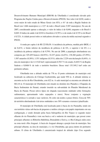60
Desenvolvimento Humano Municipal (IDH-M) de Uberlândia é considerado elevado pelo
Programa das Nações Unidas para o Desenvolvimento (PNUD). Seu valor é de 0,830, sendo o
sexto maior de todo estado de Minas Gerais (em 853), o 41° de toda a Região Sudeste do
Brasil (em 1.666 municípios) e o 123° de todo o Brasil (entre 5.507 municípios). No ano de
2007, considerando apenas a educação, o valor do índice é de 0,848, enquanto o do Brasil é
0,849. O índice da saúde é de 0,910 (o brasileiro é 0,787) e o de renda é de 0,725 (o do Brasil
é 0,723). A cidade possui todos os indicadores elevados e acima da média nacional segundo o
PNUD.
A renda per capita é de R$ 22.926,50. A incidência da pobreza, medida pelo IBGE, é
de 0,41%; o limite inferior da incidência de pobreza é de 6%, o superior é de 6% e a
incidência da pobreza subjetiva é de 9,79%. No ano de 2000, a população uberlandense era
composta por 325.429 brancos (64,93%); 32.237 pretos (6,43%); 138.260 pardos (27,59%);
1.507 amarelos (0,30%); 1.551 indígenas (0,31%); além dos 2.229 sem declaração (0,44%). A
área do município é de 4.115,82 km², representando 0,7017 % do estado, 0,4452 % da Região
Sudeste e 0,0484 % de todo o território brasileiro. Desse total 135.349,2 km² estão em
perímetro urbano.
Uberlândia tem a altitude média de 776 m. O ponto culminante do município está
localizado na cabeceira do Córrego Cachoeirinha, que mede 930 m. A altitude mínima se
encontra na foz do Rio Uberabinha, com 622 m. A sede municipal se encontra em altitude de
863,18 m. O município de Uberlândia está situado no domínio dos Planaltos e Chapadas da
Bacia Sedimentar do Paraná, estando inserido na sub-unidade do Planalto Meridional da
Bacia do Paraná. Possui relevo típico de chapada (suavemente ondulado sobre formações
sedimentares, apresentando vales espaçados e raros). Nesse conjunto a vegetação
característica é o cerrado e suas variáveis. Os solos são ácidos e pouco férteis. Cerca de 70%
do território uberlandende é de terras onduladas e nos 30% restantes o terreno é planificado.
O município de Uberlândia está localizada junto à bacia do rio Paranaíba, tendo em
seu território várias sub-bacias de pequenos e médios córregos com papéis importantes em sua
configuração, e sendo drenado pelas bacia hidrográfica do Rio Tejuco (o segundo maior
afluente do rio Paranaíba) e tem sua bacia a sul e sudoeste do município, que possui como
principais afluentes os Ribeirões Babilônia, Douradinho e Estiva, e o Rio Cabaçal, todos estes
na zona rural e Rio Araguari. A bacia do Araguari abrange a porção leste do município. Seu
principal afluente, na área do município, é o rio Uberabinha, que passa dentro do perímetro
urbano. O clima de Uberlândia é caracterizado tropical de altitude (tipo Cwa segundo
 