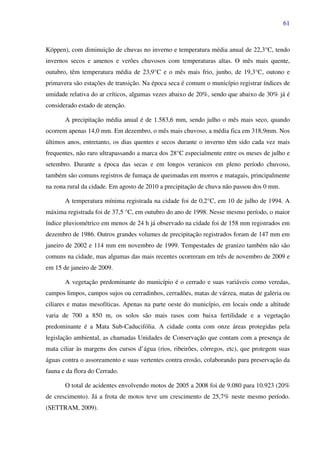 61
Köppen), com diminuição de chuvas no inverno e temperatura média anual de 22,3°C, tendo
invernos secos e amenos e verões chuvosos com temperaturas altas. O mês mais quente,
outubro, têm temperatura média de 23,9°C e o mês mais frio, junho, de 19,3°C, outono e
primavera são estações de transição. Na época seca é comum o município registrar índices de
umidade relativa do ar críticos, algumas vezes abaixo de 20%, sendo que abaixo de 30% já é
considerado estado de atenção.
A precipitação média anual é de 1.583,6 mm, sendo julho o mês mais seco, quando
ocorrem apenas 14,0 mm. Em dezembro, o mês mais chuvoso, a média fica em 318,9mm. Nos
últimos anos, entretanto, os dias quentes e secos durante o inverno têm sido cada vez mais
frequentes, não raro ultrapassando a marca dos 28°C especialmente entre os meses de julho e
setembro. Durante a época das secas e em longos veranicos em pleno período chuvoso,
também são comuns registros de fumaça de queimadas em morros e matagais, principalmente
na zona rural da cidade. Em agosto de 2010 a precipitação de chuva não passou dos 0 mm.
A temperatura mínima registrada na cidade foi de 0,2°C, em 10 de julho de 1994. A
máxima registrada foi de 37,5 °C, em outubro do ano de 1998. Nesse mesmo período, o maior
índice pluviométrico em menos de 24 h já observado na cidade foi de 158 mm registrados em
dezembro de 1986. Outros grandes volumes de precipitação registrados foram de 147 mm em
janeiro de 2002 e 114 mm em novembro de 1999. Tempestades de granizo também não são
comuns na cidade, mas algumas das mais recentes ocorreram em três de novembro de 2009 e
em 15 de janeiro de 2009.
A vegetação predominante do município é o cerrado e suas variáveis como veredas,
campos limpos, campos sujos ou cerradinhos, cerradões, matas de várzea, matas de galeria ou
ciliares e matas mesofíticas. Apenas na parte oeste do município, em locais onde a altitude
varia de 700 a 850 m, os solos são mais rasos com baixa fertilidade e a vegetação
predominante é a Mata Sub-Caducifólia. A cidade conta com onze áreas protegidas pela
legislação ambiental, as chamadas Unidades de Conservação que contam com a presença de
mata ciliar às margens dos cursos d’água (rios, ribeirões, córregos, etc), que protegem suas
águas contra o assoreamento e suas vertentes contra erosão, colaborando para preservação da
fauna e da flora do Cerrado.
O total de acidentes envolvendo motos de 2005 a 2008 foi de 9.080 para 10.923 (20%
de crescimento). Já a frota de motos teve um crescimento de 25,7% neste mesmo período.
(SETTRAM, 2009).
 