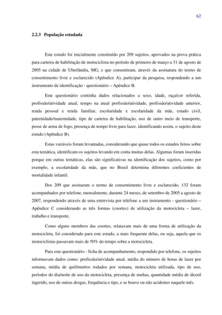 62
2.2.3 População estudada
Este estudo foi inicialmente constituído por 209 sujeitos, aprovados na prova prática
para carteira de habilitação de motociclista no período de primeiro de março a 31 de agosto de
2005 na cidade de Uberlândia, MG, e que consentiram, através da assinatura do termo de
consentimento livre e esclarecido (Apêndice A), participar da pesquisa, respondendo a um
instrumento de identificação - questionário – Apêndice B.
Este questionário continha dados relacionados a sexo, idade, raça/cor referida,
profissão/atividade atual, tempo na atual profissão/atividade, profissão/atividade anterior,
renda pessoal e renda familiar, escolaridade e escolaridade da mãe, estado civil,
paternidade/maternidade, tipo de carteira de habilitação, uso de outro meio de transporte,
posse de arma de fogo, presença de tempo livre para lazer, identificando assim, o sujeito deste
estudo (Apêndice B).
Estas variáveis foram levantadas, considerando que quase todos os estudos feitos sobre
esta temática, identificam os sujeitos levando em conta muitas delas. Algumas foram inseridas
porque em outras temáticas, elas são significativas na identificação dos sujeitos, como por
exemplo, a escolaridade da mãe, que no Brasil determina diferentes coeficientes de
mortalidade infantil.
Dos 209 que assinaram o termo de consentimento livre e esclarecido, 132 foram
acompanhados por telefone, mensalmente, durante 24 meses, de setembro de 2005 a agosto de
2007, respondendo através de uma entrevista por telefone a um instrumento - questionário –
Apêndice C considerando as três formas (coortes) de utilização da motocicleta – lazer,
trabalho e transporte.
Como alguns membros das coortes, relatavam mais de uma forma de utilização da
motocicleta, foi considerado para este estudo, a mais frequente delas, ou seja, aquela que os
motociclistas passavam mais de 50% do tempo sobre a motocicleta.
Para este questionário - ficha de acompanhamento, respondido por telefone, os sujeitos
informavam dados como: profissão/atividade atual, média do número de horas de lazer por
semana, média de quilômetros rodados por semana, motocicleta utilizada, tipo de uso,
períodos do dia/noite de uso da motocicleta, presença de multas, quantidade média de álcool
ingerido, uso de outras drogas, frequência e tipo, e se houve ou não acidentes naquele mês.
 