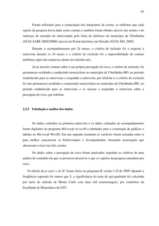 65
Foram utilizados para a contactação dos integrantes da coorte, os telefones que cada
sujeito da pesquisa havia dado como contato e também foram obtidos através dos nomes e do
endereço de moradia do entrevistado pelo Guia de telefones do município de Uberlândia
(GUIA SABE 2005/20006) através do Portal eletrônico do Netsabe (GUIA SEI, 2005).
Durante o acompanhamento por 24 meses, o critério de inclusão foi a resposta à
entrevista durante os 24 meses e o critério de exclusão foi a impossibilidade do contato
telefônico após três tentativas dentro do referido mês.
Já no terceiro contato sobre a sua própria percepção do risco, o critério de inclusão, foi
permanecer residindo e conduzindo motocicletas no município de Uberlândia-MG, no período
estabelecido para as entrevistas e responder à entrevista, por telefone e o critério de exclusão
foi não permanecer residindo e conduzindo motocicletas no município de Uberlândia-MG, no
período estabelecido para as entrevistas e se recusar a responder à entrevista sobre a
percepção do risco, por telefone.
2.2.5 Tabulação e análise dos dados
Os dados coletados na primeira entrevista e os dados coletados no acompanhamento
foram digitados no programa Microsoft Access® e tabulados para a construção de gráficos e
tabelas no Microsoft Word®. Em um segundo momento as variáveis foram cruzadas entre si
para melhor caracterizar os Entrevistados e Acompanhados, buscando associações que
alterassem o risco nas três coortes.
Os dados sobre a percepção de risco foram analisados seguindo os critérios de uma
análise de conteúdo em que se procurou descrever o que os sujeitos da pesquisa entendem por
risco.
O cálculo do p-valor e do IC foram feitos no programa R versão 2.10 de 2009. Quando a
freqüência esperada foi menor que 5, a significância do teste de qui-quadrado foi calculada
por meio do método de Monte Carlo com duas mil reamostragens, por estatístico da
Faculdade de Matemática da UFU.
 