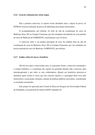 66
2.2.6 Local de realização das várias etapas
Para a primeira entrevista, os sujeitos foram abordados antes e depois da prova, no
SETRAN, local de realização de provas de habilitação para dirigir motocicletas.
O acompanhamento, por telefone, foi feito da sala da coordenação do curso de
Medicina, bloco 2H, no Campus Umuarama, por três estudantes inicialmente do sexto período
do curso de Medicina da FAMED/UFU, mensalmente e por 24 meses.
A entrevista sobre a sua própria percepção de risco foi também feito da sala da
coordenação do curso de Medicina, bloco 2H, no Campus Umuarama, por seis estudantes do
terceiro período do curso de Medicina, FAMED/UFU, por telefone.
2.2.7 Análise crítica de riscos e benefícios
Não há risco para o entrevistado, pois, as exposições foram: a entrevista estruturada e
o contato telefônico, e o anonimato dos sujeitos foi garantido durante todo o processo, pelo
autor/pesquisador e por todos os seus colaboradores. Quanto aos benefícios procurou-se
identificar quais seriam os riscos que eles estavam expostos e a percepção deste risco pelo
motociclista e assim poder estimular a adoção de políticas públicas necessárias, considerando
os resultados encontrados.
Este projeto foi aprovado pelo Comitê de Ética em Pesquisa da Universidade Federal
de Uberlândia, com protocolo de número 045/05 (Apêndice E).
 