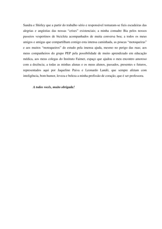 Sandra e Shirley que a partir do trabalho sério e responsável tornaram-se fieis escudeiras das
alegrias e angústias das nossas “crises” existenciais; a minha comadre Bia pelos nossos
passeios vespertinos de bicicleta acompanhados de muita conversa boa; a todos os meus
amigos e amigas que compartilham comigo esta intensa caminhada, as poucas “motoqueiras”
e aos muitos “motoqueiros” do estudo pela imensa ajuda, mesmo no perigo das ruas; aos
meus companheiros do grupo PEP pela possibilidade de muito aprendizado em educação
médica, aos meus colegas do Instituto Faimer, espaço que ajudou o meu encontro amoroso
com a docência; a todas as minhas alunas e os meus alunos, passados, presentes e futuros,
representados aqui por Jaqueline Paiva e Leonardo Landó, que sempre afetam com
inteligência, bom humor, leveza e beleza a minha profissão de coração, que é ser professora.
A todos vocês, muito obrigada!
 