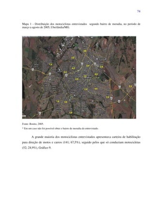 74
Mapa 1 - Distribuição dos motociclistas entrevistados segundo bairro de moradia, no período de
março a agosto de 2005, Uberlândia/MG.
Fonte: Bonito, 2005.
* Em um caso não foi possível obter o bairro de moradia do entrevistado.
A grande maioria dos motociclistas entrevistados apresentava carteira de habilitação
para direção de motos e carros (141; 67,5%), seguido pelos que só conduziam motocicletas
(52; 24,9%), Gráfico 9.
 