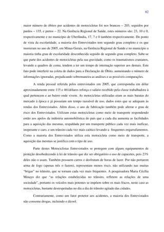 82
maior número de óbitos por acidentes de motocicletas foi nos brancos – 203, seguidos por
pardos – 135, e pretos – 22. Na Gerência Regional de Saúde, estes números são: 23, 10 e 0,
respectivamente e no município de Uberlândia, 17, 7 e 0 também respectivamente. Do ponto
de vista da escolaridade, a maioria dos Entrevistados tem segundo grau completo e os que
morreram no ano de 2005, em Minas Gerais, na Gerência Regional de Saúde e no município a
maioria tinha grau de escolaridade desconhecida seguido de segundo grau completo. Sabe-se
que parte dos acidentes de motocicletas pela sua gravidade, como os traumatismos cranianos,
levando a quadros de coma, tendem a ter um tempo de internação superior aos demais. Este
fato pode interferir na coleta de dados para a Declaração de Óbito, aumentando o número de
informações ignoradas, prejudicando sobremaneira as análises e as possíveis comparações.
A renda pessoal referida pelos entrevistados em 2005, que correspondia em dólar
aproximadamente entre 115 e 461dólares reforça o salário recebido pela classe trabalhadora à
qual pertencem e ao bairro onde vivem. As motocicletas utilizadas eram as mais baratas do
mercado à época e já possuíam um tempo razoável de uso, dados estes que se adequam às
rendas dos Entrevistados. Além disso, o ano de fabricação também pode alterar o grau de
risco dos Entrevistados. Utilizam estas motocicletas como meio de transporte respondendo
então aos apelos da indústria automobilística do país que a cada dia aumenta as facilidades
para a aquisição das mesmas, respaldada por um transporte público cada vez mais ineficaz,
inoperante e caro, e um trânsito cada vez mais caótico levando a frequentes engarrafamentos.
Como a maioria dos Entrevistados utiliza esta motocicleta como meio de transporte, a
aquisição das mesmas se justifica com o tipo de uso.
Parte destes Motociclistas Entrevistados se protegem com alguns equipamentos de
proteção desobedecendo à lei de trânsito que diz ser obrigatório o uso de capacetes, pois 23%
deles não o usam. Também possuem carros e desfrutam de horas de lazer. Por não portarem
arma de fogo (apenas três o fazem), representam menos risco, não utilizando nas muitas
“brigas” no trânsito, que se tornam cada vez mais frequentes. A pesquisadora Maria Cécília
Minayo diz que “as relações estabelecidas no trânsito, refletem as relações de uma
sociedade”, portanto os veículos mais potentes se impõem sobre os mais fracos, neste caso as
motocicletas, bastante desrespeitadas no dia a dia do trânsito agitado das cidades.
Contrariamente, como um fator protetor aos acidentes, a maioria dos Entrevistados
não consome drogas, incluindo o álcool.
 