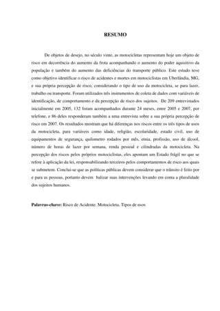RESUMO
De objetos de desejo, no século vinte, as motocicletas representam hoje um objeto de
risco em decorrência do aumento da frota acompanhando o aumento do poder aquisitivo da
população e também do aumento das deficiências do transporte público. Este estudo teve
como objetivo identificar o risco de acidentes e mortes em motociclistas em Uberlândia, MG,
e sua própria percepção de risco, considerando o tipo de uso da motocicleta, se para lazer,
trabalho ou transporte. Foram utilizados três instrumentos de coleta de dados com variáveis de
identificação, de comportamento e da percepção de risco dos sujeitos. De 209 entrevistados
inicialmente em 2005, 132 foram acompanhados durante 24 meses, entre 2005 e 2007, por
telefone, e 86 deles responderam também a uma entrevista sobre a sua própria percepção de
risco em 2007. Os resultados mostram que há diferenças nos riscos entre os três tipos de usos
da motocicleta, para variáveis como idade, religião, escolaridade, estado civil, uso de
equipamentos de segurança, quilometro rodados por mês, etnia, profissão, uso de álcool,
número de horas de lazer por semana, renda pessoal e cilindradas da motocicleta. Na
percepção dos riscos pelos próprios motociclistas, eles apontam um Estado frágil no que se
refere à aplicação da lei, responsabilizando terceiros pelos comportamentos de risco aos quais
se submetem. Conclui-se que as políticas públicas devem considerar que o trânsito é feito por
e para as pessoas, portanto devem balizar suas intervenções levando em conta a pluralidade
dos sujeitos humanos.
Palavras-chave: Risco de Acidente. Motocicleta. Tipos de usos
 
