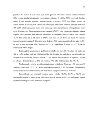 97
profissão há menos de dois anos; com renda pessoal entre um e quatro salários mínimos
(77,3), renda familiar entre quatro e seis salários mínimos (61,8%) e 22,7% com renda familiar
acima de sete salários mínimos, respectivamente, referente a 2005; sem filhos; moram em
vários bairros da cidade; têm carteira de habilitação para carros e motos; utilizam motos de
100 a 200 cilindradas; usam motos com menos de 5 anos de fabricação principalmente como
meio de transporte; frequentemente usam capacete (76,6%) e às vezes usam jaqueta, luvas e
capa de chuva; mais de 50% possuem outro meio de transporte, sendo o carro o mais comum;
38,7% têm entre 12 e 18 horas e 29,5% têm mais de 24 horas de lazer por semana
respectivamente ; apenas 5 deles têm arma de fogo; 50% consomem álcool (cerveja, 53,3%)
de uma a oito vezes por mês e ingerem de 1 a 6 copos/doses de cada vez, e 5 deles são
usuários de outras drogas.
Em relação à quantidade de quilômetros rodados por mês, 39,4% rodam em média até
300 e 16,7% rodam mais de 1500 em média. Os horários de preferência na utilização das
motocicletas são diurnos, das 6-12h e das 12 -18h para os dias da semana de segunda a sexta e
no sábado e domingo é das 12-18h. Em torno de 30% deles estão nas ruas das 18-24h.
Nenhum deles referiu ter sido multado neste período de 24 meses e 30 sofreram 39
acidentes, sendo que 25, 3, 1, e 1 sofreram respectivamente 1, 2, 3 e 5 acidentes. Também não
houve mortes por acidente durante este período de acompanhamento de 24 meses.
Respondendo ao principal objetivo deste estudo, 10,9%, 16,4% e 72,7% dos
acompanhados por 24 meses e que referiram o tipo de uso da moto (110), utilizavam a moto
respectivamente para lazer, trabalho e transporte.
 
