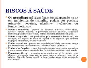 RISCOS À SAÚDE
 Os aerodispersóides: ficam em suspensão no ar
em ambientes de trabalho, podem ser poeiras:
minerais, vegetais, alcalinas, incômodas ou
fumos metálicos:
 Poeiras minerais: provêm de diversos minerais, como sílica,
asbesto, carvão mineral, e provocam silicose quartzo), asbestose
(asbesto), pneurnoconioses (ex.: carvão mineral, minerais em geral ).
 Poeiras vegetais : são produzidas pelo tratamento industrial, por
exemplo, de bagaço de cana de açúcar e de algodão, que causam
bagaçose e bissinose, respectivamente
 Poeiras alcalinas: provêm em especial do calcário, causando doença
pulmonares obstrutivas crônicas, como enfisema pulmonar.
 Poeiras incômodas: podem interagir com outros agentes agressivos
presentes no ambiente de trabalho, tornando os mais nocivos à saúde,
 Fumos metálicos : provenientes do uso industrial de metais, como
chumbo, manganês, ferro etc., causam doença pulmonar obstrutiva
crônica, febre de fumos metálicos, intoxicações específicas, de acordo
com o metal.
 