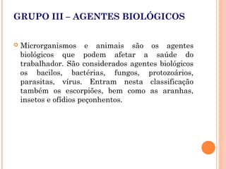 GRUPO III – AGENTES BIOLÓGICOS
 Microrganismos e animais são os agentes
biológicos que podem afetar a saúde do
trabalhador. São considerados agentes biológicos
os bacilos, bactérias, fungos, protozoários,
parasitas, vírus. Entram nesta classificação
também os escorpiões, bem como as aranhas,
insetos e ofídios peçonhentos.
 