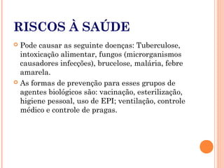 RISCOS À SAÚDE
 Pode causar as seguinte doenças: Tuberculose,
intoxicação alimentar, fungos (microrganismos
causadores infecções), brucelose, malária, febre
amarela.
 As formas de prevenção para esses grupos de
agentes biológicos são: vacinação, esterilização,
higiene pessoal, uso de EPI; ventilação, controle
médico e controle de pragas.
 
