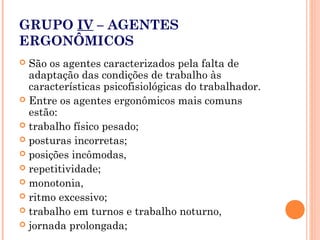 GRUPO IV – AGENTES
ERGONÔMICOS
 São os agentes caracterizados pela falta de
adaptação das condições de trabalho às
características psicofisiológicas do trabalhador.
 Entre os agentes ergonômicos mais comuns
estão:
 trabalho físico pesado;
 posturas incorretas;
 posições incômodas,
 repetitividade;
 monotonia,
 ritmo excessivo;
 trabalho em turnos e trabalho noturno,
 jornada prolongada;
 