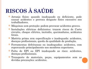 RISCOS À SAÚDE
 Arranjo físico: quando inadequado ou deficiente, pode
causar acidentes e provoca desgaste físico excessivo nos
trabalhadores.
 Máquinas sem proteção: podem provocar acidentes graves.
 Instalações elétricas deficientes: trazem riscos de Curto
circuito, choque elétrico, incêndio, queimaduras, acidentes
fatais.
 Matéria prima sem especificação e inadequada: acidentes,
doenças profissionais, queda da qualidade de produção.
 Ferramentas defeituosas ou inadequadas: acidentes, com
repercussão principalmente nos membros superiores.
 Falta de EPI ou EPI inadequado ao risco: acidentes,
doenças profissionais.
 Transporte de materiais, peças, equipamentos sem as
devidas precauções: acidentes.
 