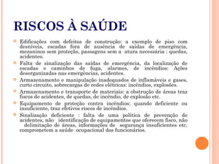RISCOS À SAÚDE
 Edificações com defeitos de construção: a exemplo de piso com
desníveis, escadas fora de ausência de saídas de emergência,
mezaninos sem proteção, passagens sem a atura necessária : quedas,
acidentes.
 Falta de sinalização das saídas de emergência, da localização de
escadas e caminhos de fuga, alarmes, de incêndios: Ações
desorganizadas nas emergências, acidentes.
 Armazenamento e manipulação inadequados de inflamáveis e gases,
curto circuito, sobrecargas de redes elétricas: incêndios, explosões.
 Armazenamento e transporte de materiais: a obstrução de áreas traz
fiscos de acidentes, de quedas, de incêndio, de explosão etc.
 Equipamento de proteção contra incêndios: quando deficiente ou
insuficiente, traz efetivos riscos de incêndios.
 Sinalização deficiente : falta de uma política de prevenção de
acidentes, não identificação de equipamentos que oferecem fisco, não
delimitação de áreas, informações de segurança insuficientes etc.
comprometem a saúde ocupacional dos funcionários.
 