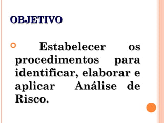 OBJETIVOOBJETIVO
 Estabelecer osEstabelecer os
procedimentos paraprocedimentos para
identificar, elaborar eidentificar, elaborar e
aplicar Análise deaplicar Análise de
Risco.Risco.
 