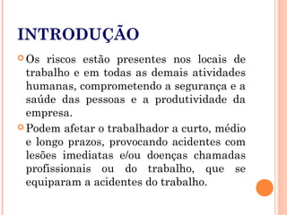 INTRODUÇÃO
 Os riscos estão presentes nos locais de
trabalho e em todas as demais atividades
humanas, comprometendo a segurança e a
saúde das pessoas e a produtividade da
empresa.
 Podem afetar o trabalhador a curto, médio
e longo prazos, provocando acidentes com
lesões imediatas e/ou doenças chamadas
profissionais ou do trabalho, que se
equiparam a acidentes do trabalho.
 