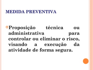 MEDIDA PREVENTIVA
Proposição técnica ou
administrativa para
controlar ou eliminar o risco,
visando a execução da
atividade de forma segura.
 