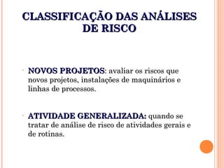 CLASSIFICAÇÃO DAS ANÁLISESCLASSIFICAÇÃO DAS ANÁLISES
DE RISCODE RISCO
• NOVOS PROJETOSNOVOS PROJETOS: avaliar os riscos que: avaliar os riscos que
novos projetos, instalações de maquinários enovos projetos, instalações de maquinários e
linhas de processos.linhas de processos.
• ATIVIDADE GENERALIZADA:ATIVIDADE GENERALIZADA: quando sequando se
tratar de análise de risco de atividades gerais etratar de análise de risco de atividades gerais e
de rotinas.de rotinas.
 