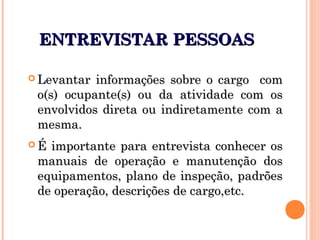 ENTREVISTAR PESSOASENTREVISTAR PESSOAS
 Levantar informações sobre o cargo comLevantar informações sobre o cargo com
o(s) ocupante(s) ou da atividade com oso(s) ocupante(s) ou da atividade com os
envolvidos direta ou indiretamente com aenvolvidos direta ou indiretamente com a
mesma.mesma.
 É importante para entrevista conhecer osÉ importante para entrevista conhecer os
manuais de operação e manutenção dosmanuais de operação e manutenção dos
equipamentos, plano de inspeção, padrõesequipamentos, plano de inspeção, padrões
de operação, descrições de cargo,etc.de operação, descrições de cargo,etc.
 