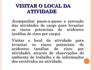 VISITAR O LOCAL DAVISITAR O LOCAL DA
ATIVIDADEATIVIDADE
• Acompanhar passo-a-passo a execuçãoAcompanhar passo-a-passo a execução
das atividades do cargo para levantardas atividades do cargo para levantar
os riscos potenciais de acidentesos riscos potenciais de acidentes
(análise de risco por cargo).(análise de risco por cargo).
• Visitar o local da atividade paraVisitar o local da atividade para
levantar os riscos potenciais delevantar os riscos potenciais de
acidentes (análise de risco poracidentes (análise de risco por
atividade), através de observações doatividade), através de observações do
ambiente de trabalho e de informaçõesambiente de trabalho e de informações
dos envolvidos na atividade.dos envolvidos na atividade.
 