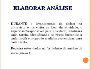 ELABORAR ANÁLISEELABORAR ANÁLISE
• DURANTE o levantamento de dados: na
entrevista e na visita ao local da atividade; o
supervisor/responsável pela atividade, analisará
cada tarefa, identificando os riscos inerentes a
cada tarefa e propondo medidas preventivas para
cada tarefa.
• Registra estes dados no formulário de análise de
risco (anexo 1).
 