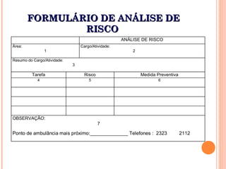 FORMULÁRIO DE ANÁLISE DEFORMULÁRIO DE ANÁLISE DE
RISCORISCO
ANÁLISE DE RISCO
Área:
1
Cargo/Atividade:
2
Resumo do Cargo/Atividade:
3
Tarefa Risco Medida Preventiva
4 5 6
OBSERVAÇÃO:
7
Ponto de ambulância mais próximo:______________ Telefones : 2323 2112
 