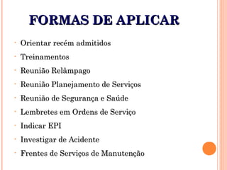 FORMAS DE APLICARFORMAS DE APLICAR
• Orientar recém admitidosOrientar recém admitidos
• TreinamentosTreinamentos
• Reunião RelâmpagoReunião Relâmpago
• Reunião Planejamento de ServiçosReunião Planejamento de Serviços
• Reunião de Segurança e SaúdeReunião de Segurança e Saúde
• Lembretes em Ordens de ServiçoLembretes em Ordens de Serviço
• Indicar EPIIndicar EPI
• Investigar de AcidenteInvestigar de Acidente
• Frentes de Serviços de ManutençãoFrentes de Serviços de Manutenção
 