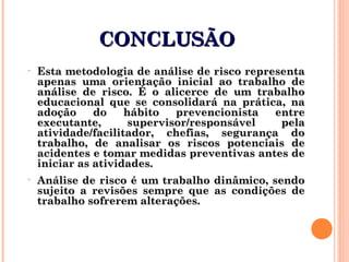 CONCLUSÃOCONCLUSÃO
• Esta metodologia de análise de risco representaEsta metodologia de análise de risco representa
apenas uma orientação inicial ao trabalho deapenas uma orientação inicial ao trabalho de
análise de risco. É o alicerce de um trabalhoanálise de risco. É o alicerce de um trabalho
educacional que se consolidará na prática, naeducacional que se consolidará na prática, na
adoção do hábito prevencionista entreadoção do hábito prevencionista entre
executante, supervisor/responsável pelaexecutante, supervisor/responsável pela
atividade/facilitador, chefias, segurança doatividade/facilitador, chefias, segurança do
trabalho, de analisar os riscos potenciais detrabalho, de analisar os riscos potenciais de
acidentes e tomar medidas preventivas antes deacidentes e tomar medidas preventivas antes de
iniciar as atividades.iniciar as atividades.
• Análise de risco é um trabalho dinâmico, sendoAnálise de risco é um trabalho dinâmico, sendo
sujeito a revisões sempre que as condições desujeito a revisões sempre que as condições de
trabalho sofrerem alterações.trabalho sofrerem alterações.
 