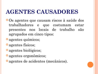 AGENTES CAUSADORES
 Os agentes que causam riscos à saúde dos
trabalhadores e que costumam estar
presentes nos locais de trabalho são
agrupados em cinco tipos:
 agentes químicos;
 agentes físicos;
 agentes biológicos;
 agentes ergonômicos;
 agentes de acidentes (mecânicos).
 