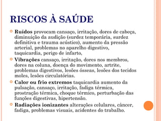 RISCOS À SAÚDE
 Ruídos provocam cansaço, irritação, dores de cabeça,
diminuição da audição (surdez temporária, surdez
definitiva e trauma acústico), aumento da pressão
arterial, problemas no aparelho digestivo,
taquicardia, perigo de infarto,
 Vibrações cansaço, irritação, dores nos membros,
dores na coluna, doença do movimento, artrite,
problemas digestivos, lesões ósseas, lesões dos tecidos
moles, lesões circulatórias.
 Calor ou frio extremos taquicardia aumento da
pulsação, cansaço, irritação, fadiga térmica,
prostração térmica, choque térmico, perturbação das
funções digestivas, hipertensão.
 Radiações ionizantes alterações celulares, câncer,
fadiga, problemas visuais, acidentes do trabalho.
 