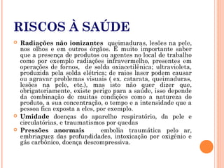 RISCOS À SAÚDE
 Radiações não ionizantes queimaduras, lesões na pele,
nos olhos e em outros órgãos. É muito importante saber
que a presença de produtos ou agentes no local de trabalho
como por exemplo radiações infravermelho, presentes em
operações de fornos, de solda oxiacetilênica; ultravioleta,
produzida pela solda elétrica; de raios laser podem causar
ou agravar problemas visuais ( ex. catarata, queimaduras,
lesões na pele, etc.), mas isto não quer dizer que,
obrigatoriamente, existe perigo para a saúde, isso depende
da combinação de muitas condições como a natureza do
produto, a sua concentração, o tempo e a intensidade que a
pessoa fica exposta a eles, por exemplo.
 Umidade doenças do aparelho respiratório, da pele e
circulatórias, e traumatismos por quedas
 Pressões anormais embolia traumática pelo ar,
embriaguez das profundidades, intoxicação por oxigênio e
gás carbônico, doença descompressiva.
 