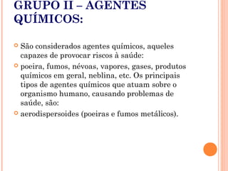 GRUPO II – AGENTES
QUÍMICOS:
 São considerados agentes químicos, aqueles
capazes de provocar riscos à saúde:
 poeira, fumos, névoas, vapores, gases, produtos
químicos em geral, neblina, etc. Os principais
tipos de agentes químicos que atuam sobre o
organismo humano, causando problemas de
saúde, são:
 aerodispersoides (poeiras e fumos metálicos).
 