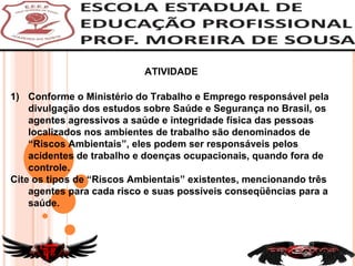 Conforme o Ministério do Trabalho e Emprego responsável pela divulgação dos estudos sobre Saúde e Segurança no Brasil, os agentes agressivos a saúde e integridade física das pessoas localizados nos ambientes de trabalho são denominados de “Riscos Ambientais”, eles podem ser responsáveis pelos acidentes de trabalho e doenças ocupacionais, quando fora de controle.  Cite os tipos de “Riscos Ambientais” existentes, mencionando três agentes para cada risco e suas possíveis conseqüências para a saúde.  ATIVIDADE  