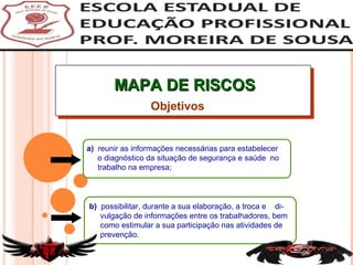 MAPA DE RISCOS a)  reunir as informações necessárias para estabelecer o diagnóstico da situação de segurança e saúde  no  trabalho na empresa; Objetivos b)  possibilitar, durante a sua elaboração, a troca e  di- vulgação de informações entre os trabalhadores, bem como estimular a sua participação nas atividades de prevenção. 