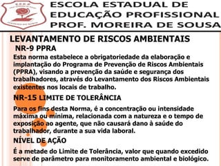 LEVANTAMENTO DE RISCOS AMBIENTAIS NR-9 PPRA Esta norma estabelece a obrigatoriedade da elaboração e implantação do Programa de Prevenção de Riscos Ambientais (PPRA), visando a prevenção da saúde e segurança dos trabalhadores, através do Levantamento dos Riscos Ambientais existentes nos locais de trabalho.   NR-15  LIMITE DE TOLERÂNCIA Para os fins desta Norma, é a concentração ou intensidade máxima ou mínima, relacionada com a natureza e o tempo de exposição ao agente, que não causará dano à saúde do trabalhador, durante a sua vida laboral. NÍVEL DE AÇÃO  É a metade do Limite de Tolerância, valor que quando excedido serve de parâmetro para monitoramento ambiental e biológico. 