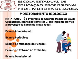 MONITORAMENTO BIOLÓGICO NR-7  PCMSO - É o Programa de Controle Médico de Saúde Ocupacional, conhecido como NR-7, sua implantação visa a prevenção da Saúde do Trabalhador. Exame Admissional; Exame Periódico; Exame de Mudança de Função; Exame de Retorno ao Trabalho; Exame Demissional;   