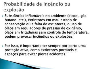  Substâncias inflamáveis no ambiente (alcool, gás
butano, etc.), extintores em mau estado de
conservação ou a falta de extintores, o uso de
óleos em reguladores de pressão de oxigênio,
óleos em fritadeiras sem controle de temperatura,
podem provocar incêndios ou explosões.
 Por isso, é importante ter sempre por perto uma
proteção ativa, como extintores portáteis e
espaços para evitar piores acidentes.
 