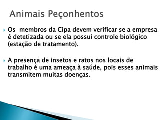  Os membros da Cipa devem verificar se a empresa
é detetizada ou se ela possui controle biológico
(estação de tratamento).
 A presença de insetos e ratos nos locais de
trabalho é uma ameaça à saúde, pois esses animais
transmitem muitas doenças.
 