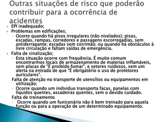  EPI inadequado;
 Problemas em edificações;
◦ Ocorre quando há pisos irregulares (não nivelados); pisos,
escadas, rampas, corredores e passagens escorregadias, sem
antiderrapante; escadas sem corrimão; ou quando há obstáculos à
livre circulação e faltam saídas de emergência.
 Falta de sinalização;
◦ Esta situação ocorre com frequência. É muito comum
encontrarmos locais de armazenamento de materias inflamáveis,
sem placas de “É proibido fumar”, e setores ruidosos, sem um
alerta na entrada de que “É obrigatório o uso de protetores
auriculares”.
Falta de atenção no transporte de utensílios ou equipamentos em
utilização;
◦ Ocorre quando um individuo transporta facas, panelas com
líquidos quentes, assadeiras quentes, sem o devido cuidado.
Falta de treinamento
◦ Ocorre quando um funiconário não é bem treinado para aquela
função ou para a operação de um determinado equipamento.
 