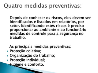 Depois de conhecer os riscos, eles devem ser
identificados e listados em relatórios, por
setor. Identificando estes riscos é preciso
proporcionar ao ambiente e ao funcionário
medidas de controle para a segurança no
trabalho.
As principais medidas preventivas:
 Proteção coletiva;
 Organização do trabalho;
 Proteção individual;
 Higiene e conforto.
 